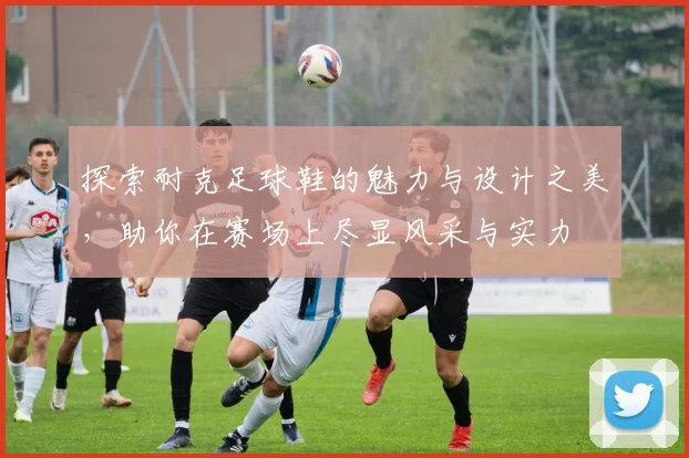 探索耐克足球鞋的魅力与设计之美，助你在赛场上尽显风采与实力