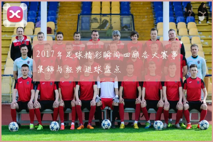 2017年足球精彩瞬间回顾各大赛事集锦与经典进球盘点
