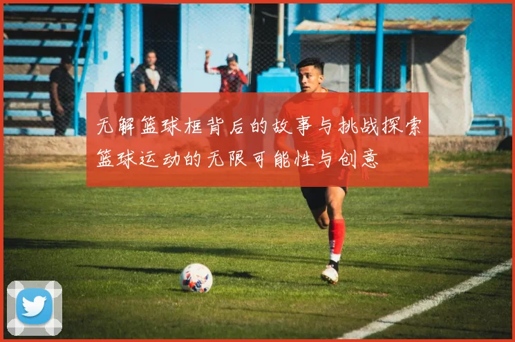 无解篮球框背后的故事与挑战探索篮球运动的无限可能性与创意