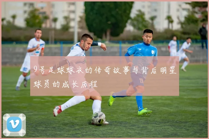 9号足球球衣的传奇故事与背后明星球员的成长历程