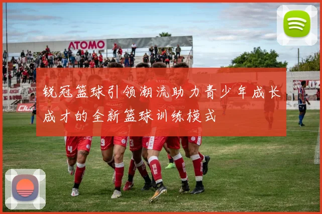 锐冠篮球引领潮流助力青少年成长成才的全新篮球训练模式