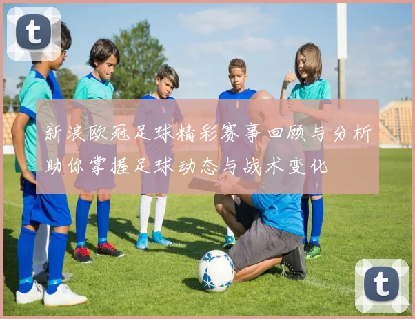 新浪欧冠足球精彩赛事回顾与分析助你掌握足球动态与战术变化